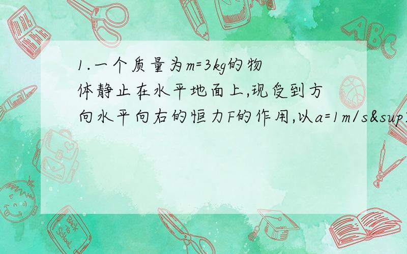 1.一个质量为m=3kg的物体静止在水平地面上,现受到方向水平向右的恒力F的作用,以a=1m/s²的加速度做匀加速运动.如果将力F撤去,物体以a’=2m/s²的加速度做匀减速运动,最后停止下来,则水