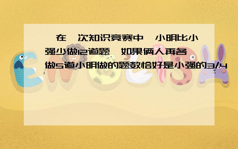 ,在一次知识竞赛中,小明比小强少做12道题,如果俩人再各做5道小明做的题数恰好是小强的3/4,小明和小强开始各做了几道题