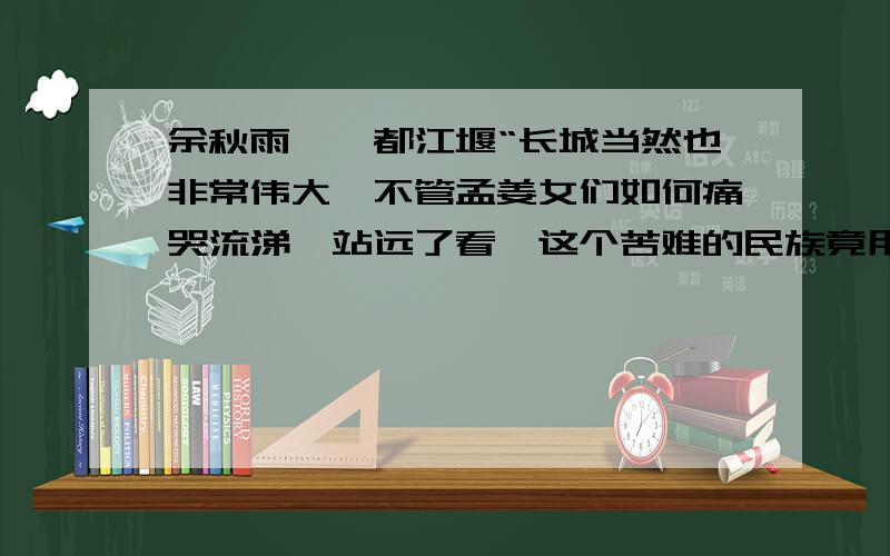 余秋雨——都江堰“长城当然也非常伟大,不管孟姜女们如何痛哭流涕,站远了看,这个苦难的民族竟用人力在野山荒漠间修了一条万里屏障,为我们生存的星球留下了一个人类意志力的骄傲.”