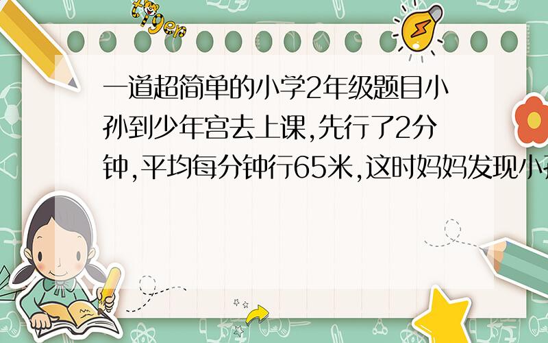 一道超简单的小学2年级题目小孙到少年宫去上课,先行了2分钟,平均每分钟行65米,这时妈妈发现小孙忘了带书本,就以75米/分的速度去追,几分钟后,妈妈追上了小孙?