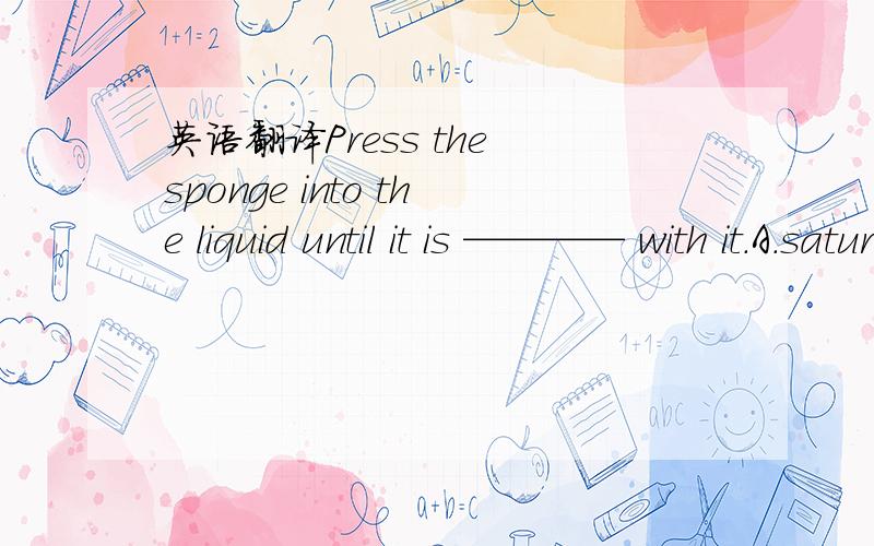 英语翻译Press the sponge into the liquid until it is ———— with it.A.saturated B.seduced C.sanctioned D.sawed