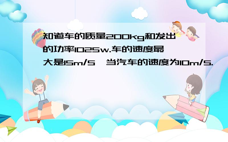 知道车的质量200kg和发出的功率1025w.车的速度最大是15m/S,当汽车的速度为10m/S.