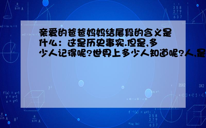 亲爱的爸爸妈妈结尾段的含义是什么：这是历史事实.但是,多少人记得呢?世界上多少人知道呢?人,是健忘的.不记仇,很对.但是,不能忘记.