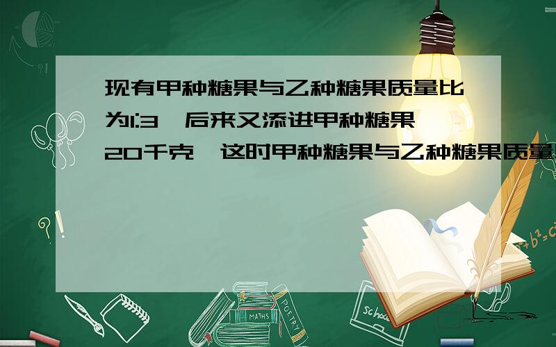 现有甲种糖果与乙种糖果质量比为1:3,后来又添进甲种糖果20千克,这时甲种糖果与乙种糖果质量比为3：5,问此时甲种糖果多少千克?为什么