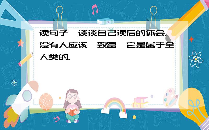 读句子,谈谈自己读后的体会.没有人应该镭致富,它是属于全人类的.