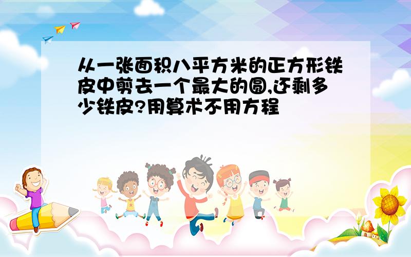 从一张面积八平方米的正方形铁皮中剪去一个最大的圆,还剩多少铁皮?用算术不用方程