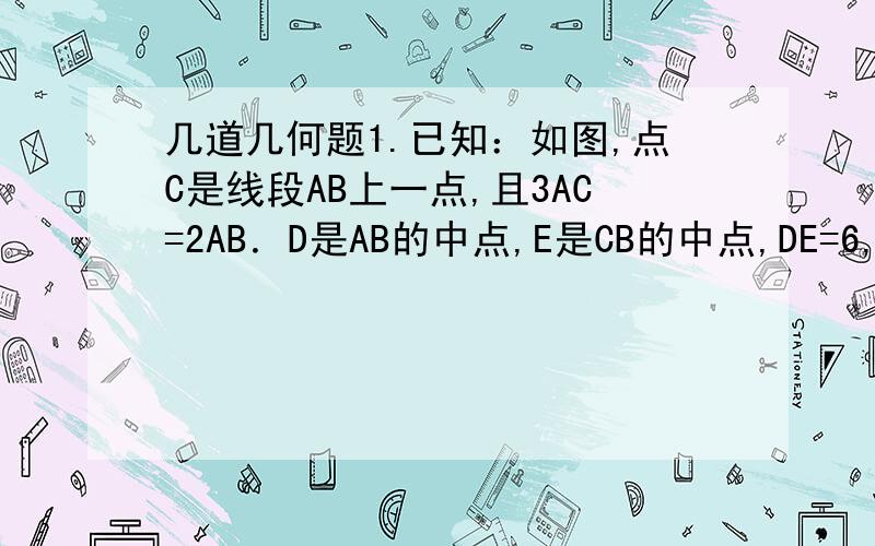 几道几何题1.已知：如图,点C是线段AB上一点,且3AC=2AB．D是AB的中点,E是CB的中点,DE=6,求：（1）AB的长 ；（2）求AD：CB．