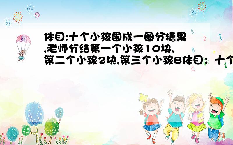 体目:十个小孩围成一圈分糖果,老师分给第一个小孩10块,第二个小孩2块,第三个小孩8体目：十个小孩围成一圈分糖果,老师分给第一个小孩10块,第二个小孩2块,第三个小孩8块,第四个小孩22块,第