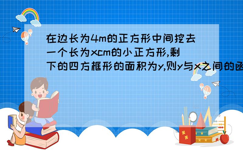 在边长为4m的正方形中间挖去一个长为xcm的小正方形,剩下的四方框形的面积为y,则y与x之间的函数关系式是