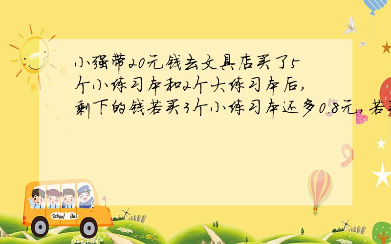 小强带20元钱去文具店买了5个小练习本和2个大练习本后,剩下的钱若买3个小练习本还多0.8元,若买3个大练习本还差1元,每个小练习本 多少元?