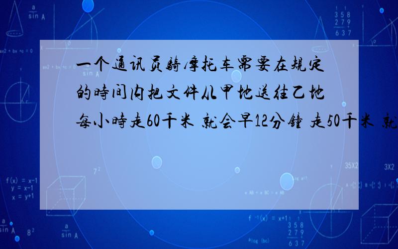 一个通讯员骑摩托车需要在规定的时间内把文件从甲地送往乙地每小时走60千米 就会早12分钟 走50千米 就晚7分钟 两地之间路程多少?急要