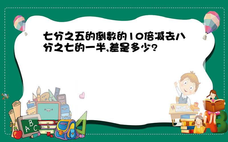 七分之五的倒数的10倍减去八分之七的一半,差是多少?