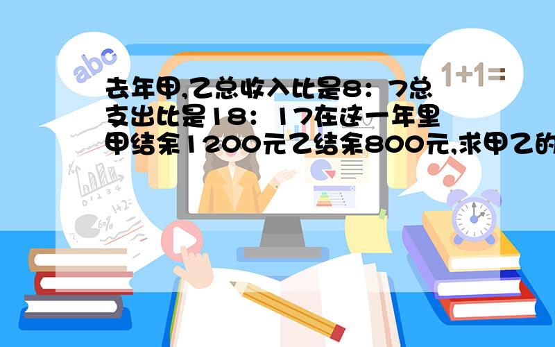 去年甲,乙总收入比是8：7总支出比是18：17在这一年里甲结余1200元乙结余800元,求甲乙的总收入各是多少?急