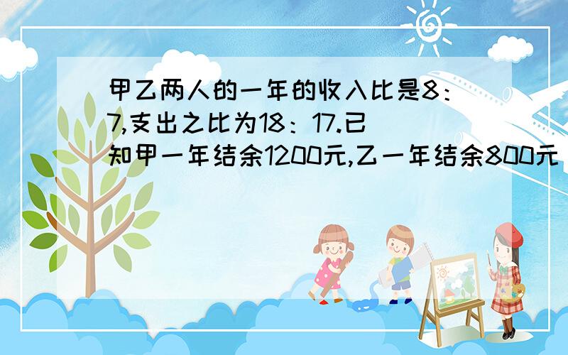 甲乙两人的一年的收入比是8：7,支出之比为18：17.已知甲一年结余1200元,乙一年结余800元【看下面继续】则甲乙两人一年的收入和支出各是多少元?这属于七年级下册的数学的难度,努力!【二元