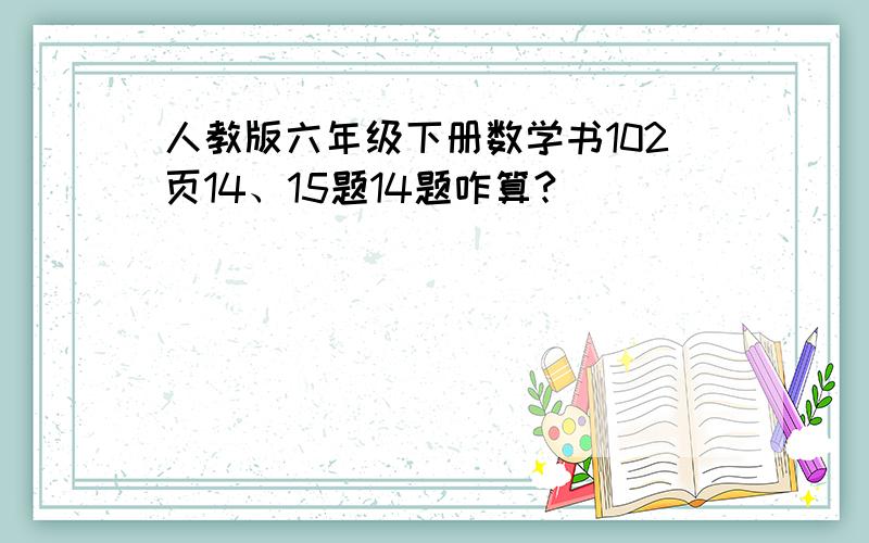 人教版六年级下册数学书102页14、15题14题咋算?