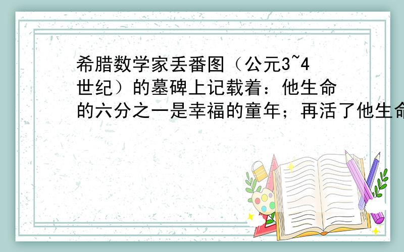 希腊数学家丢番图（公元3~4世纪）的墓碑上记载着：他生命的六分之一是幸福的童年；再活了他生命的十二分之颊上长出细细须.又过了生命的七分之一才结婚.再过5年他感到很幸福,得了一个