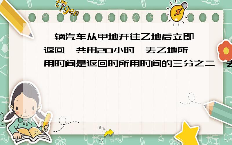 一辆汽车从甲地开往乙地后立即返回,共用20小时,去乙地所用时间是返回时所用时间的三分之二,去的速度比返回的速度每时快12千米.求甲乙两地的距离?（快!）