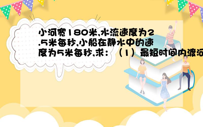 小河宽180米,水流速度为2.5米每秒,小船在静水中的速度为5米每秒,求：（1）最短时间内渡河的时间、位移、小船的船头朝什么方向；（2）最短航程渡河的时间、位移、小船的船头朝什么方向