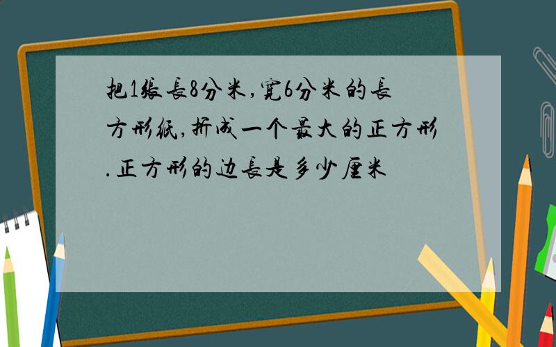 把1张长8分米,宽6分米的长方形纸,折成一个最大的正方形.正方形的边长是多少厘米