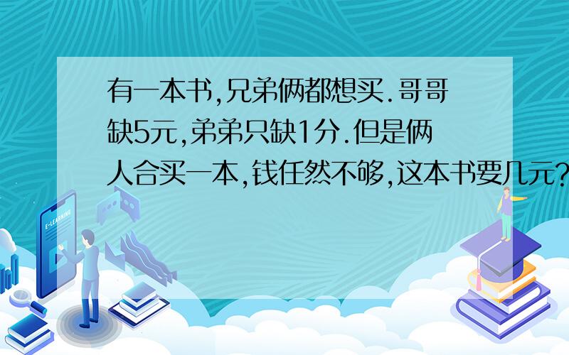 有一本书,兄弟俩都想买.哥哥缺5元,弟弟只缺1分.但是俩人合买一本,钱任然不够,这本书要几元?他们各是他们各几元