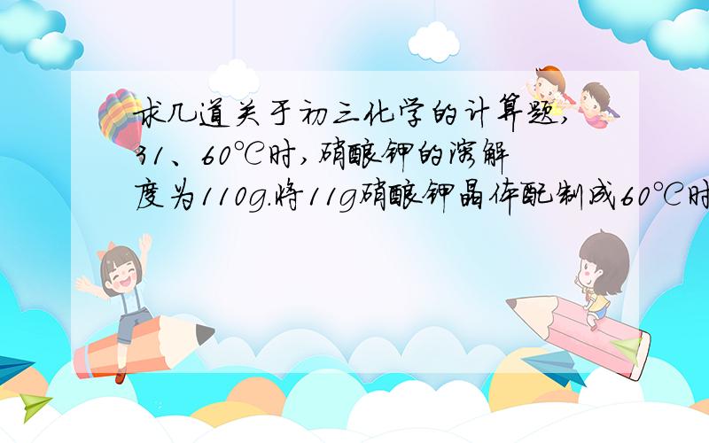 求几道关于初三化学的计算题,31、60℃时,硝酸钾的溶解度为110g.将11g硝酸钾晶体配制成60℃时的饱和溶液.计算:（1）需加入水的质量.（2）60℃时硝酸钾饱和溶液中溶质的质量分数.32、为测定