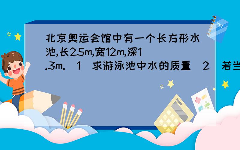 北京奥运会馆中有一个长方形水池,长25m,宽12m,深1.3m.(1)求游泳池中水的质量(2)若当地的水每吨1.8元