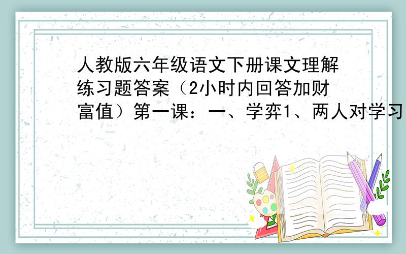 人教版六年级语文下册课文理解练习题答案（2小时内回答加财富值）第一课：一、学弈1、两人对学习的态度是,一人（ ）,一（ ）.结果是（ ）,原因是（ ）.2、本文道理：学习要（ ）,不要