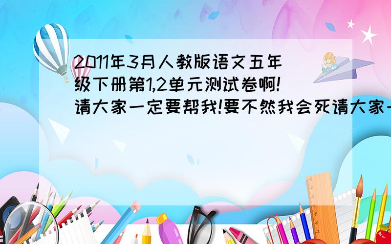 2011年3月人教版语文五年级下册第1,2单元测试卷啊!请大家一定要帮我!要不然我会死请大家一定要帮我!要不然我会死的!而且会死得很难看.是真的!要是分数没到98分以上,爸爸会打死我的!或者