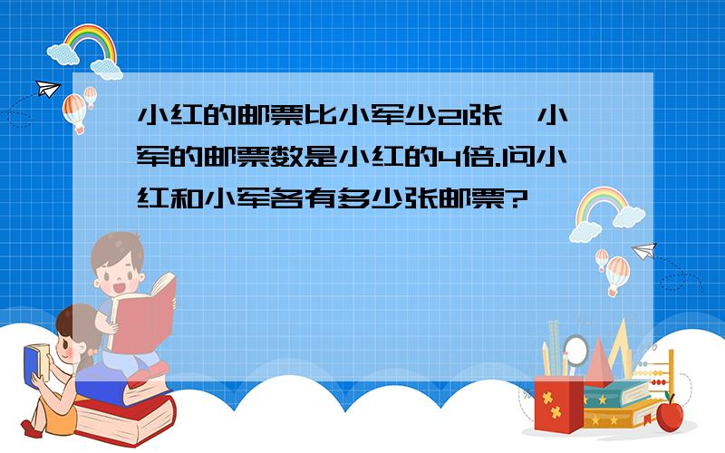 小红的邮票比小军少21张,小军的邮票数是小红的4倍.问小红和小军各有多少张邮票?