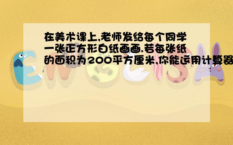 在美术课上,老师发给每个同学一张正方形白纸画画.若每张纸的面积为200平方厘米,你能运用计算器估算这张正方形纸的边长吗?若精确到十分位,边长的值是多少厘米?精确到千分位呢?