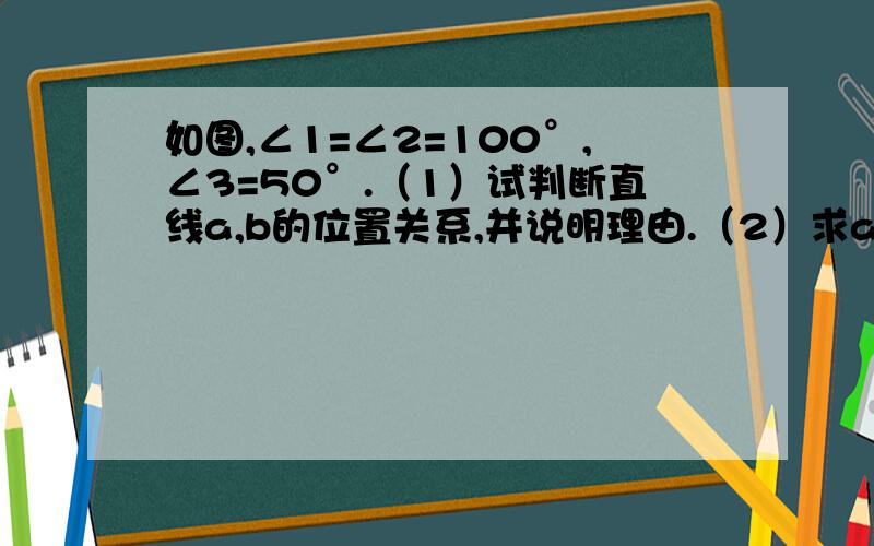 如图,∠1=∠2=100°,∠3=50°.（1）试判断直线a,b的位置关系,并说明理由.（2）求a的度数.  过程一定要全.