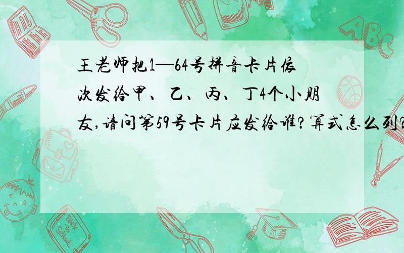 王老师把1—64号拼音卡片依次发给甲、乙、丙、丁4个小朋友,请问第59号卡片应发给谁?算式怎么列?