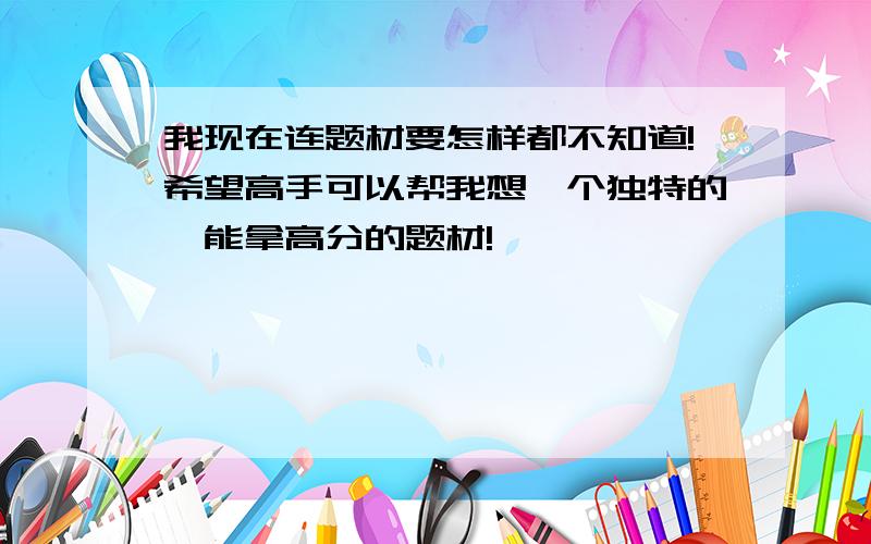 我现在连题材要怎样都不知道!希望高手可以帮我想一个独特的,能拿高分的题材!