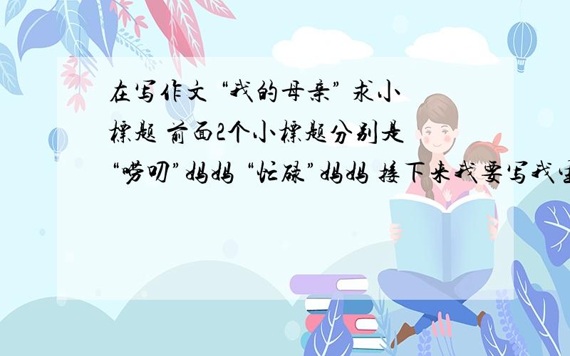 在写作文 “我的母亲” 求小标题 前面2个小标题分别是 “唠叨”妈妈 “忙碌”妈妈 接下来我要写我生病妈妈怎么怎么照顾我