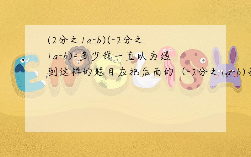 (2分之1a-b)(-2分之1a-b)=多少我一直以为遇到这样的题目应把后面的（-2分之1a-b)每一个单项式分别乘方,后面-b的符号不管（无论正负）都写成符号,就像这道题,我认为答案应是 4分之1a-b的二次方