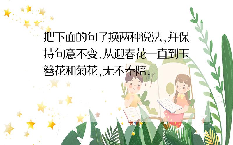 把下面的句子换两种说法,并保持句意不变.从迎春花一直到玉簪花和菊花,无不奉陪.