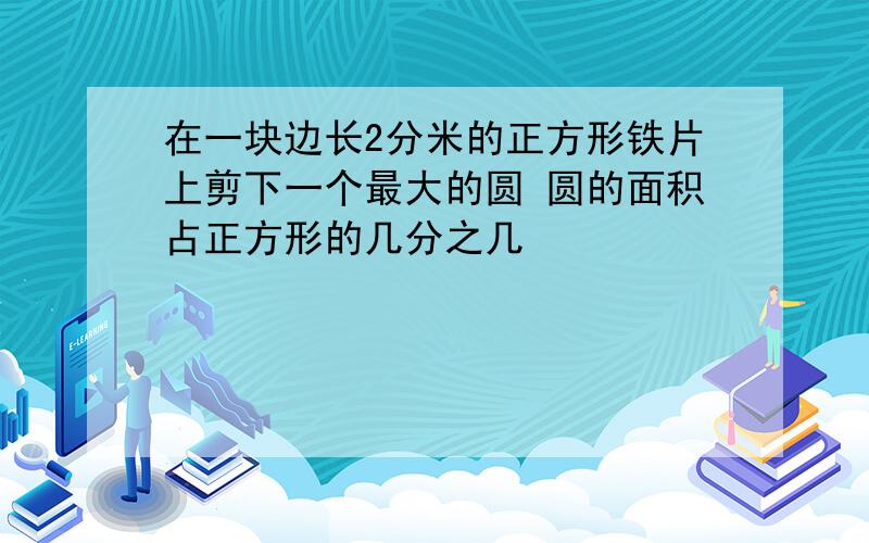 在一块边长2分米的正方形铁片上剪下一个最大的圆 圆的面积占正方形的几分之几