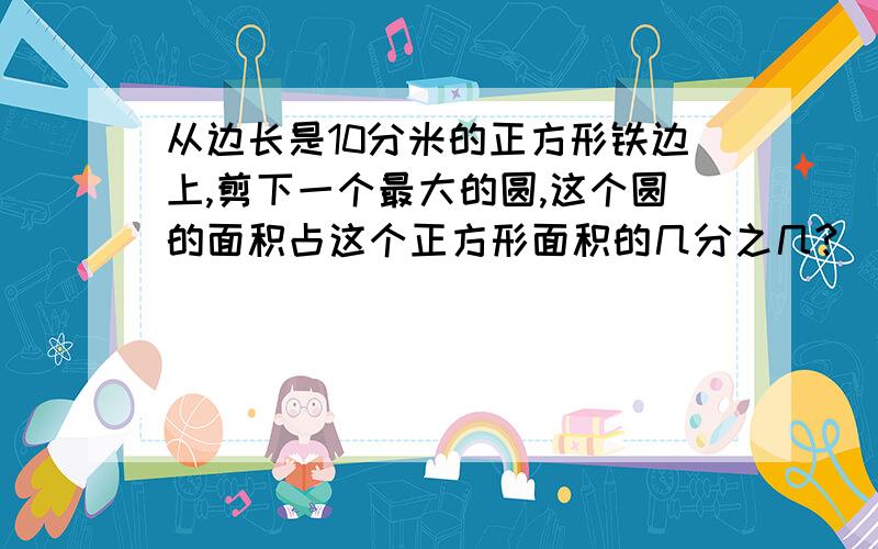 从边长是10分米的正方形铁边上,剪下一个最大的圆,这个圆的面积占这个正方形面积的几分之几?