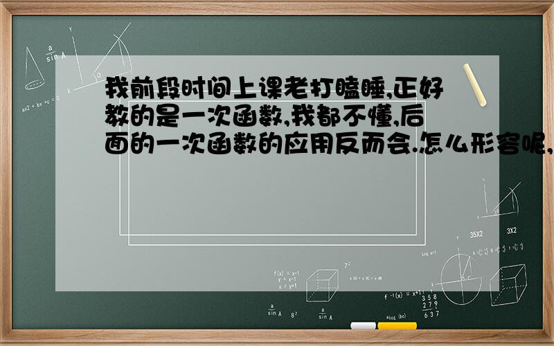 我前段时间上课老打瞌睡,正好教的是一次函数,我都不懂,后面的一次函数的应用反而会.怎么形容呢,基础不行,想上网找几个一次函数的教学视频,可是那么多,不知道哪几个讲得比较好,比较细.