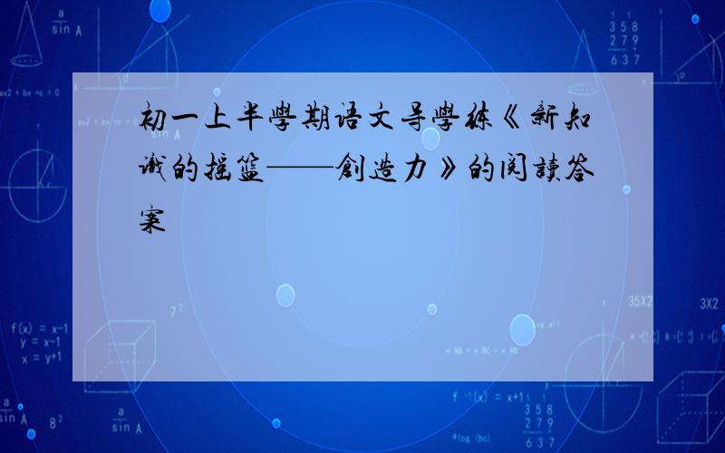 初一上半学期语文导学练《新知识的摇篮——创造力》的阅读答案