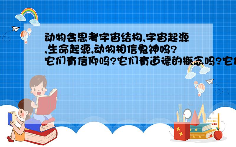 动物会思考宇宙结构,宇宙起源,生命起源,动物相信鬼神吗?它们有信仰吗?它们有道德的概念吗?它们是否会为宇宙结构、宇宙起源、生命起源、死亡之类的问题困扰吗?会不会有一天,一群狗聚