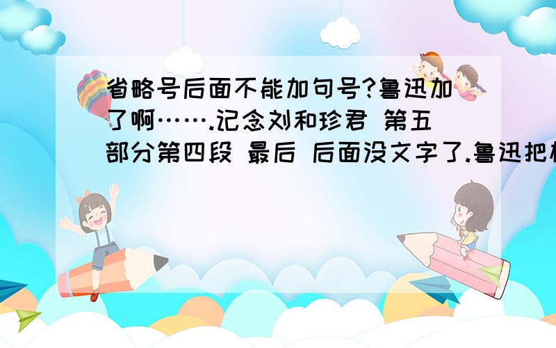 省略号后面不能加句号?鲁迅加了啊…….记念刘和珍君 第五部分第四段 最后 后面没文字了.鲁迅把标题第一个字都能写错掉.无语… 同学说是印刷错误,但是如果真的 编的也太没水准了吧.再