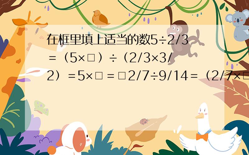 在框里填上适当的数5÷2/3＝（5×□）÷（2/3×3/2）＝5×□＝□2/7÷9/14＝（2/7×□）÷（9/14×14/9）＝2/7×□＝□1/2÷3/5＝（1/2×□）÷1＝1/2×□＝□