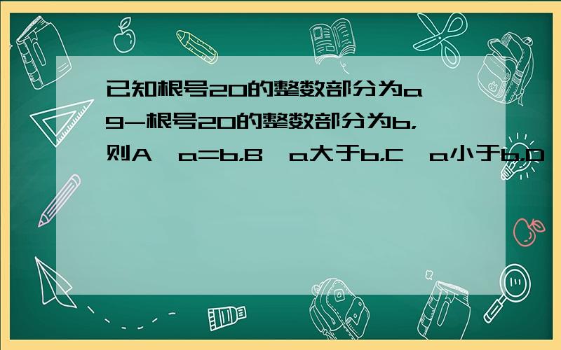 已知根号20的整数部分为a,9-根号20的整数部分为b，则A、a=b，B、a大于b，C、a小于b，D、无法判断，该是哪个？