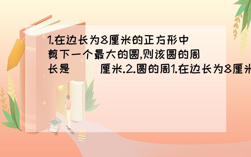 1.在边长为8厘米的正方形中剪下一个最大的圆,则该圆的周长是（ ）厘米.2.圆的周1.在边长为8厘米的正方形中剪下一个最大的圆,则该圆的周长是（ ）厘米.2.圆的周长总是直径长度的（ ）倍.