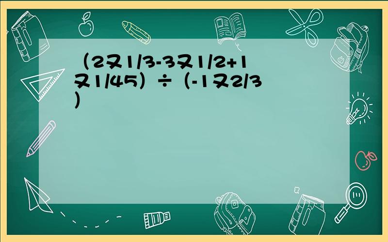 （2又1/3-3又1/2+1又1/45）÷（-1又2/3）