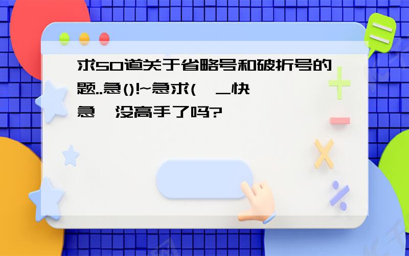 求50道关于省略号和破折号的题..急()!~急求(>_快急,没高手了吗?