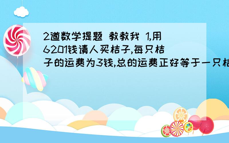 2道数学提题 教教我 1,用6201钱请人买桔子,每只桔子的运费为3钱,总的运费正好等于一只桔子的价钱,问桔子的价钱和桔子的个数个 多少?2,今有鸡翁一,值五钱,鸡母一,值三钱,鸡幼三,值钱一,凡