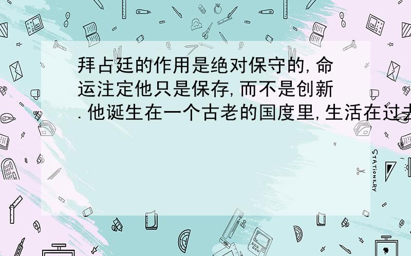 拜占廷的作用是绝对保守的,命运注定他只是保存,而不是创新.他诞生在一个古老的国度里,生活在过去的势力和荣誉的阴影中,这种势力和荣誉正是他所试图维持和恢复的.他们很少有人具有创