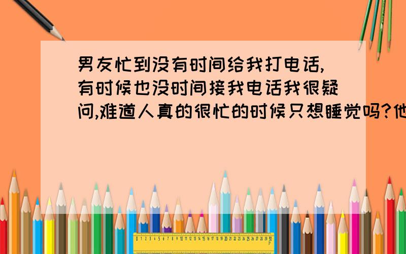 男友忙到没有时间给我打电话,有时候也没时间接我电话我很疑问,难道人真的很忙的时候只想睡觉吗?他很忙,早上七点半起来八点到单位上班,中午回家吃个饭,下午继续上班,晚上回家吃个饭,